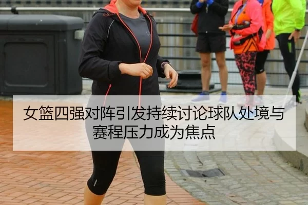 女篮四强对阵引发持续讨论球队处境与赛程压力成为焦点